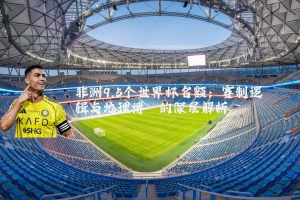 非洲9.5个世界杯名额:赛制逻辑与地理博弈的深层解析